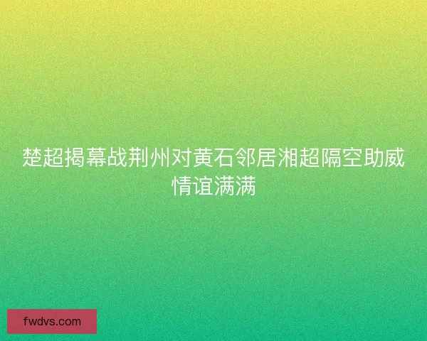 楚超揭幕战荆州对黄石邻居湘超隔空助威情谊满满