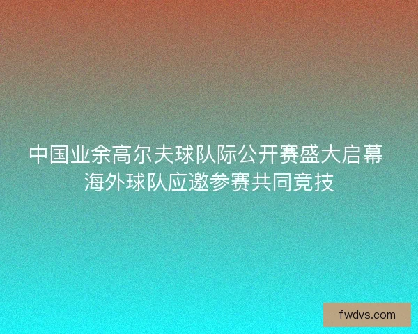 中国业余高尔夫球队际公开赛盛大启幕 海外球队应邀参赛共同竞技