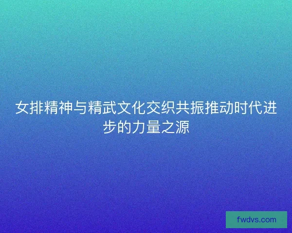 女排精神与精武文化交织共振推动时代进步的力量之源