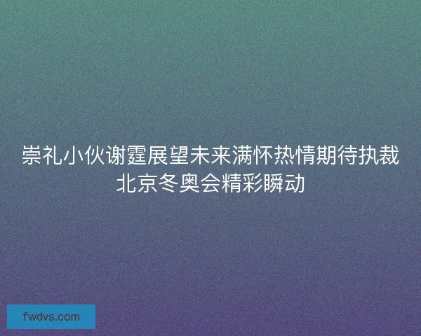 崇礼小伙谢霆展望未来满怀热情期待执裁北京冬奥会精彩瞬动