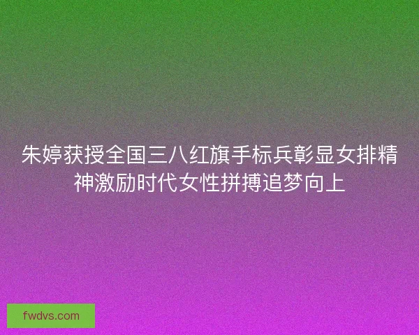 朱婷获授全国三八红旗手标兵彰显女排精神激励时代女性拼搏追梦向上