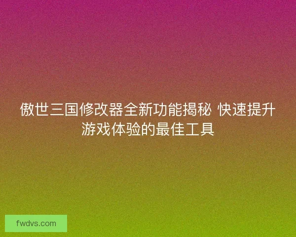 傲世三国修改器全新功能揭秘 快速提升游戏体验的最佳工具